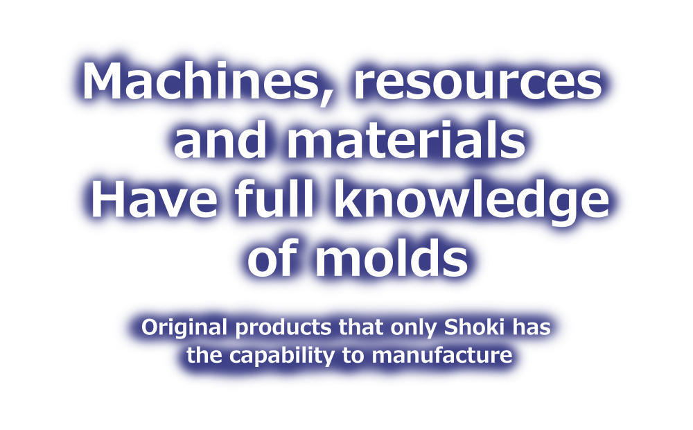 Machines,resources and materials Have full knowledge of molds Original products that only Shoki has the capability to manufacture