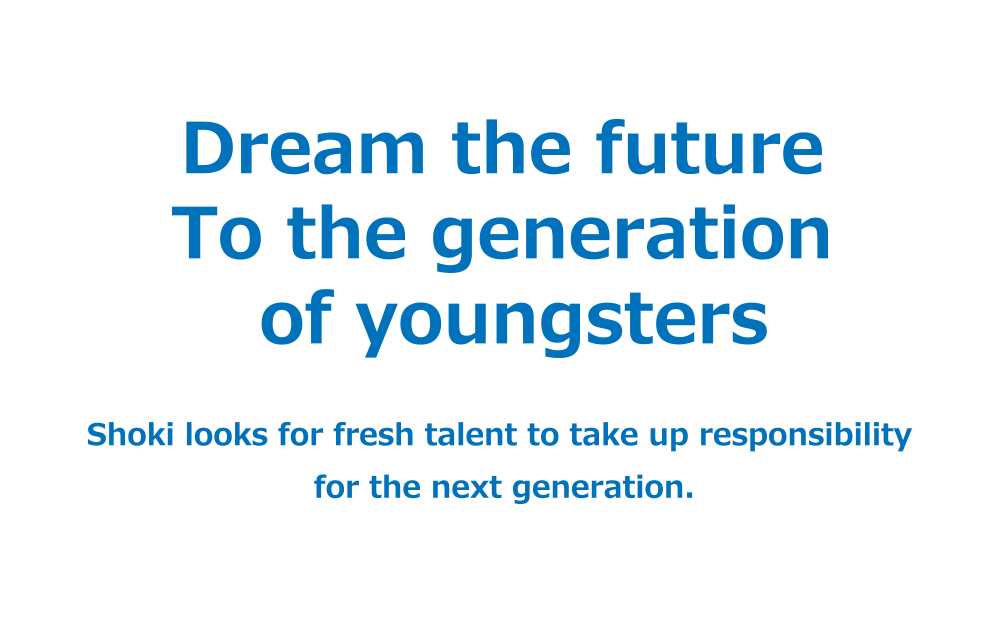 Dream the future To the generation of youngsters Shoki looks for fresh talent to take up responsibility for the next generation.